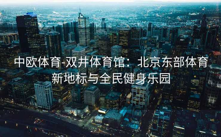 中欧体育-双井体育馆：北京东部体育新地标与全民健身乐园