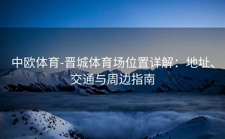 中欧体育-晋城体育场位置详解:地址、交通与周边指南 中欧体育-晋城体育场位置详解:地址、交通与周边指南