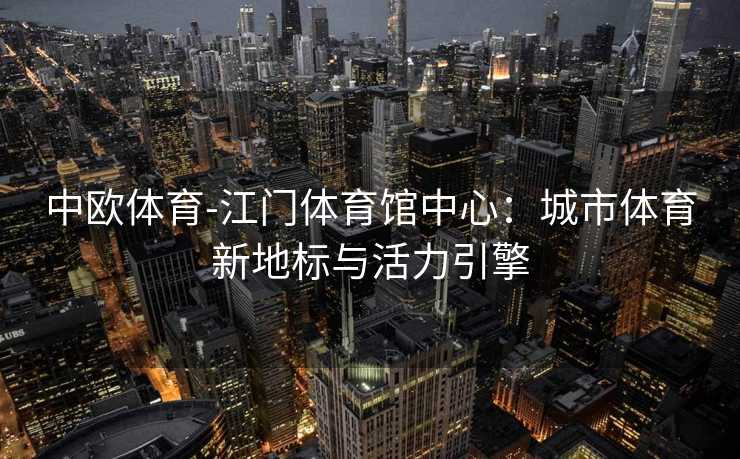 中欧体育-江门体育馆中心：城市体育新地标与活力引擎