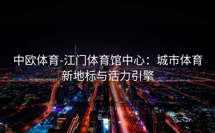 中欧体育-江门体育馆中心：城市体育新地标与活力引擎