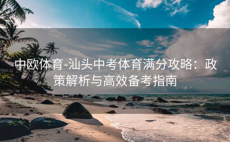 中欧体育-汕头中考体育满分攻略:政策解析与高效备考指南 中欧体育-汕头中考体育满分攻略:政策解析与高效备考指南