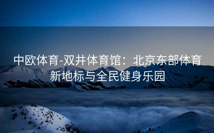 中欧体育-双井体育馆：北京东部体育新地标与全民健身乐园