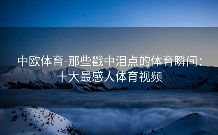 中欧体育-那些戳中泪点的体育瞬间：十大最感人体育视频