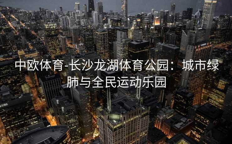 中欧体育-长沙龙湖体育公园：城市绿肺与全民运动乐园