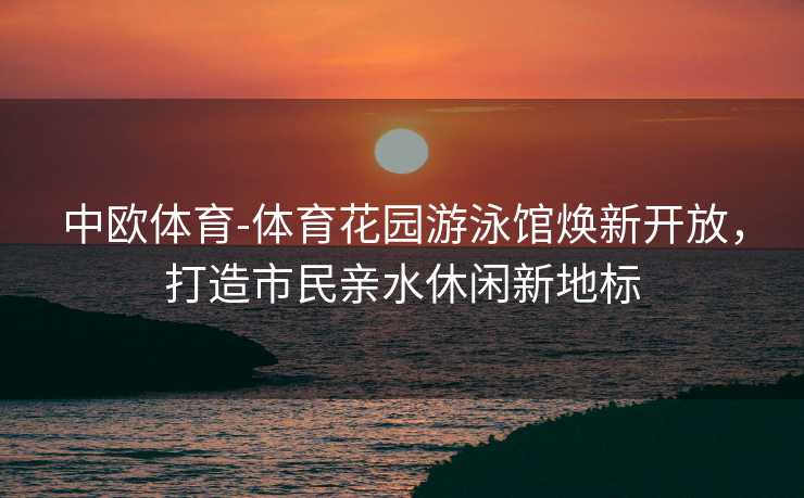 中欧体育-体育花园游泳馆焕新开放，打造市民亲水休闲新地标