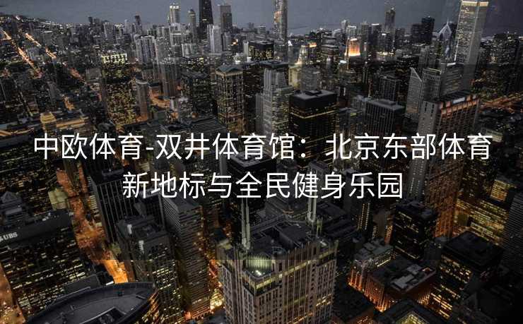 中欧体育-双井体育馆：北京东部体育新地标与全民健身乐园