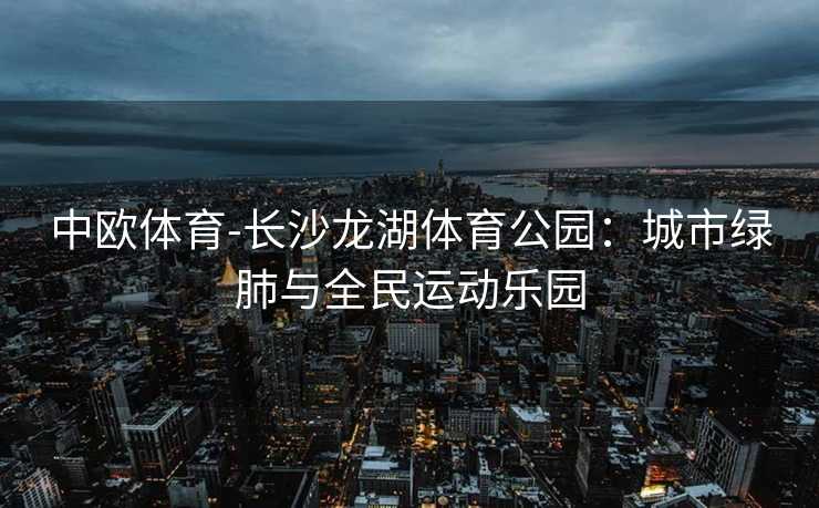 中欧体育-长沙龙湖体育公园：城市绿肺与全民运动乐园