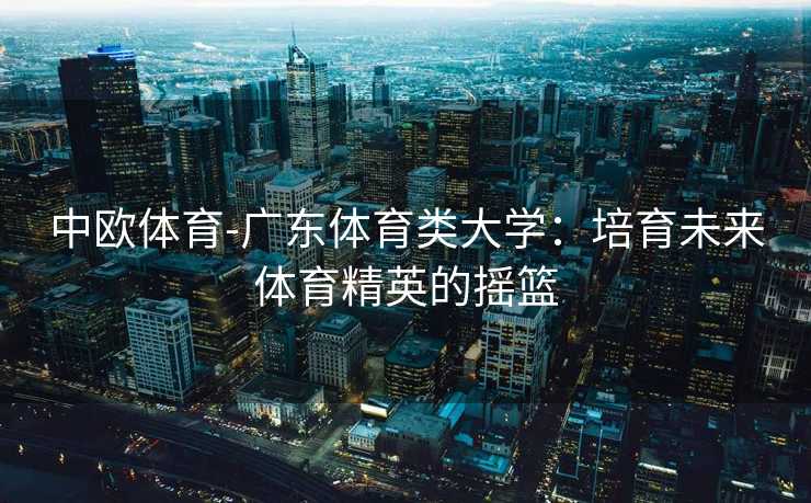 中欧体育-广东体育类大学：培育未来体育精英的摇篮