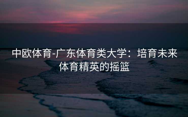 中欧体育-广东体育类大学：培育未来体育精英的摇篮