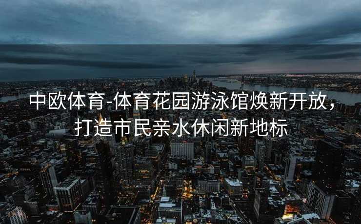 中欧体育-体育花园游泳馆焕新开放，打造市民亲水休闲新地标