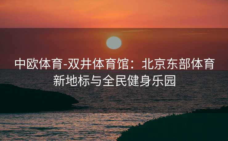 中欧体育-双井体育馆：北京东部体育新地标与全民健身乐园