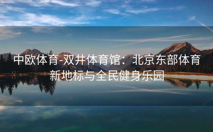 中欧体育-双井体育馆：北京东部体育新地标与全民健身乐园