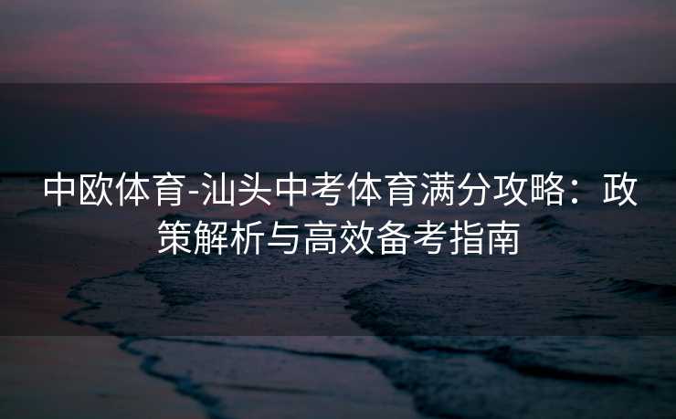 中欧体育-汕头中考体育满分攻略:政策解析与高效备考指南 中欧体育-汕头中考体育满分攻略:政策解析与高效备考指南