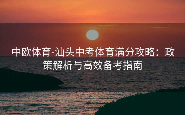 中欧体育-汕头中考体育满分攻略:政策解析与高效备考指南 中欧体育-汕头中考体育满分攻略:政策解析与高效备考指南