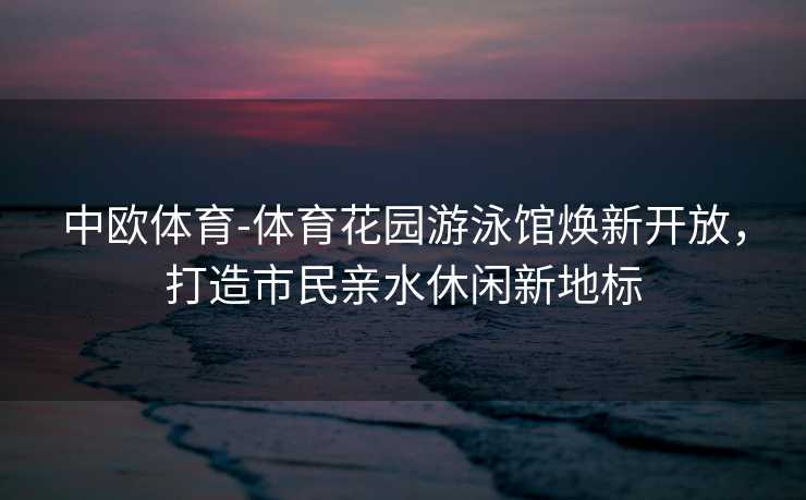 中欧体育-体育花园游泳馆焕新开放，打造市民亲水休闲新地标