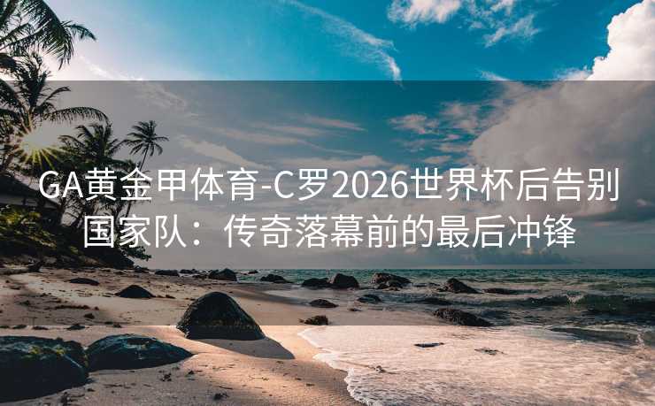 GA黄金甲体育-C罗2026世界杯后告别国家队：传奇落幕前的最后冲锋